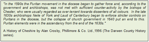 Text Box: "In the 1590s the Puritan movement in the diocese began to gather force and, according to the government and archbishops, was not met with sufficient counter-activity by the bishops of Chester, who were usually regarded as over-lenient towards dissenters of all colours. In the late 1630s archbishops Neile of York and Laud of Canterbury began to enforce stricter controls on Puritans in the diocese, but the collapse of church government in 1640 put an end to this. Puritan elements were in the ascendancy from the end of the 1630s." 

A History of Cheshire by Alan Crosby, Phillimore & Co. Ltd.,1996 (The Darwen County History series).
